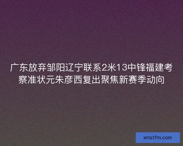 广东放弃邹阳辽宁联系2米13中锋福建考察准状元朱彦西复出聚焦新赛季动向