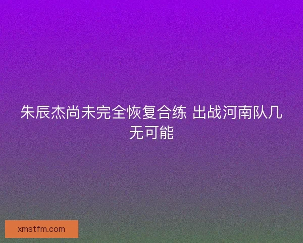 朱辰杰尚未完全恢复合练 出战河南队几无可能
