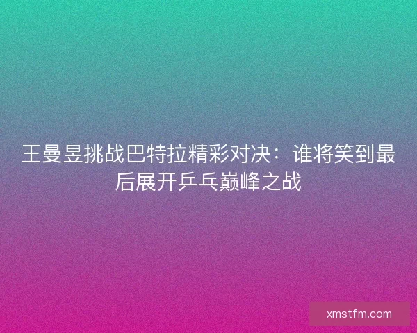 王曼昱挑战巴特拉精彩对决：谁将笑到最后展开乒乓巅峰之战
