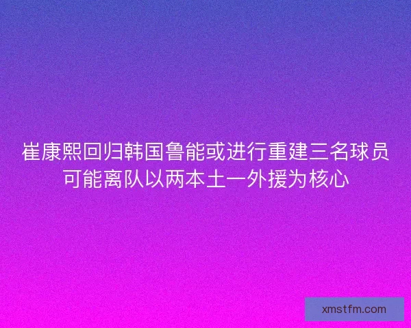 崔康熙回归韩国鲁能或进行重建三名球员可能离队以两本土一外援为核心