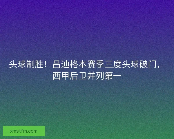 头球制胜！吕迪格本赛季三度头球破门，西甲后卫并列第一