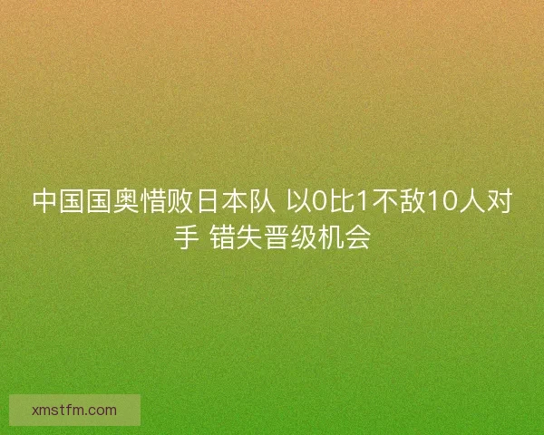 中国国奥惜败日本队 以0比1不敌10人对手 错失晋级机会