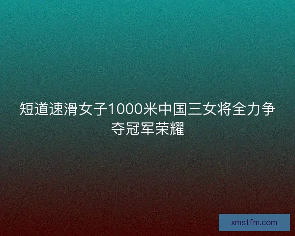 短道速滑女子1000米中国三女将全力争夺冠军荣耀
