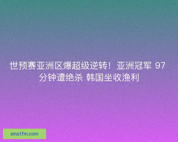 世预赛亚洲区爆超级逆转！亚洲冠军 97 分钟遭绝杀 韩国坐收渔利