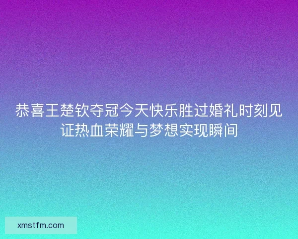 恭喜王楚钦夺冠今天快乐胜过婚礼时刻见证热血荣耀与梦想实现瞬间